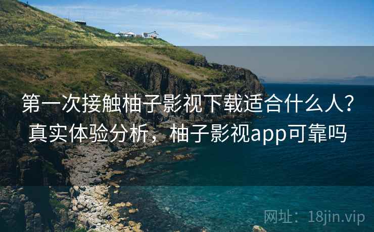 第一次接触柚子影视下载适合什么人？真实体验分析，柚子影视app可靠吗