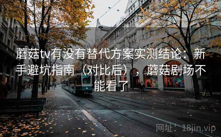 蘑菇tv有没有替代方案实测结论：新手避坑指南（对比后），蘑菇剧场不能看了