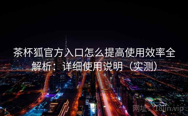 茶杯狐官方入口怎么提高使用效率全解析：详细使用说明（实测）