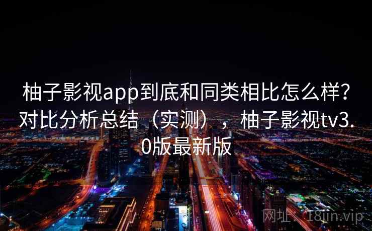 柚子影视app到底和同类相比怎么样？对比分析总结（实测），柚子影视tv3.0版最新版