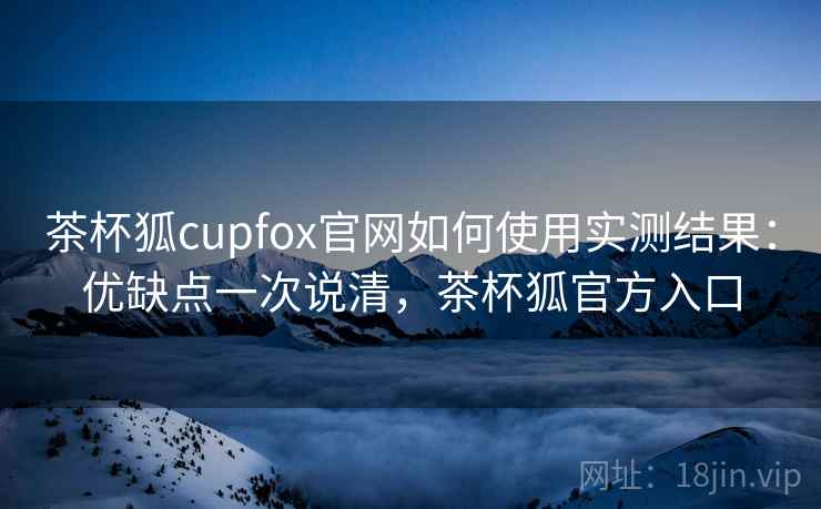茶杯狐cupfox官网如何使用实测结果：优缺点一次说清，茶杯狐官方入口