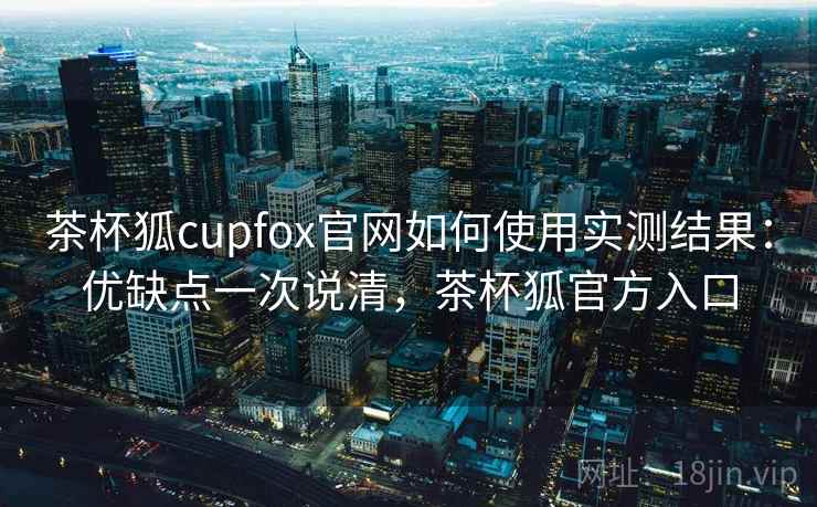 茶杯狐cupfox官网如何使用实测结果：优缺点一次说清，茶杯狐官方入口