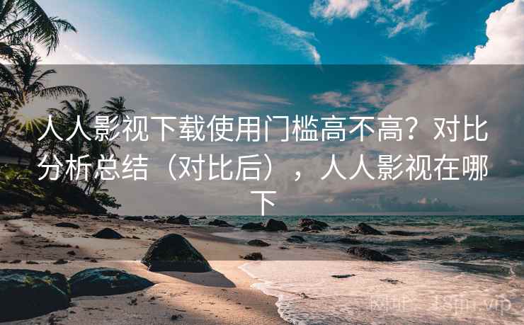 人人影视下载使用门槛高不高？对比分析总结（对比后），人人影视在哪下