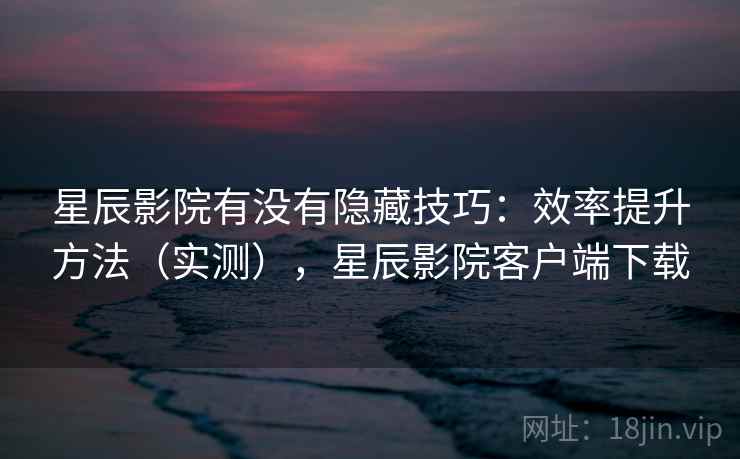 星辰影院有没有隐藏技巧：效率提升方法（实测），星辰影院客户端下载