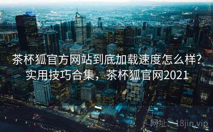 茶杯狐官方网站到底加载速度怎么样？实用技巧合集，茶杯狐官网2021