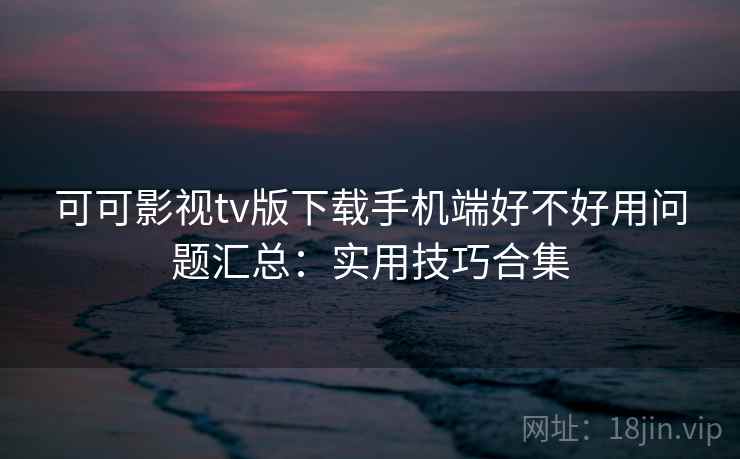 可可影视tv版下载手机端好不好用问题汇总：实用技巧合集