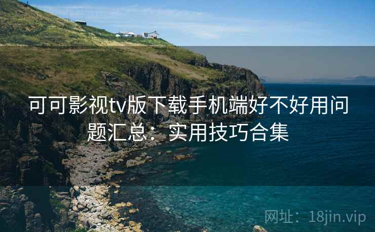 可可影视tv版下载手机端好不好用问题汇总：实用技巧合集