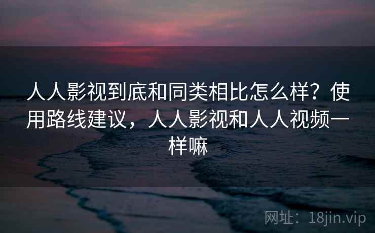 人人影视到底和同类相比怎么样？使用路线建议，人人影视和人人视频一样嘛