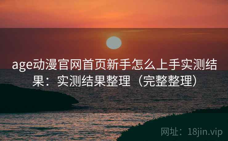 age动漫官网首页新手怎么上手实测结果：实测结果整理（完整整理）