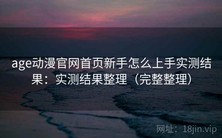 age动漫官网首页新手怎么上手实测结果：实测结果整理（完整整理）
