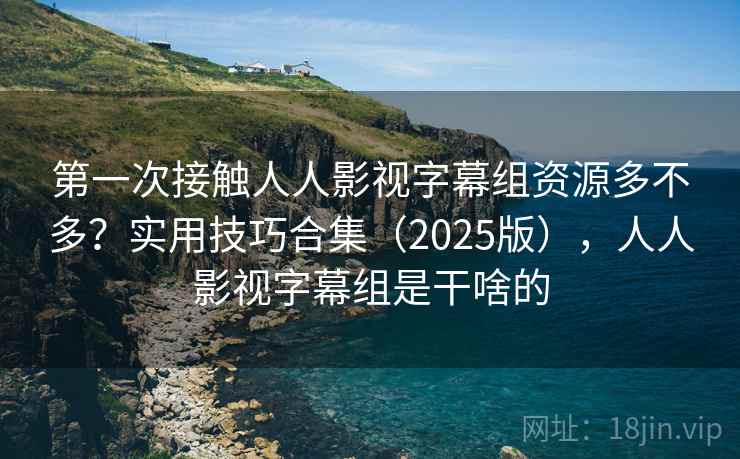 第一次接触人人影视字幕组资源多不多？实用技巧合集（2025版），人人影视字幕组是干啥的