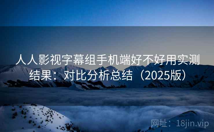 人人影视字幕组手机端好不好用实测结果：对比分析总结（2025版）