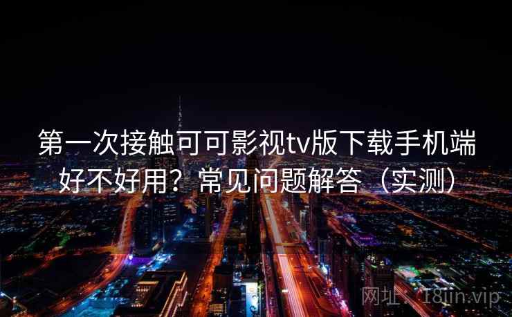 第一次接触可可影视tv版下载手机端好不好用？常见问题解答（实测）