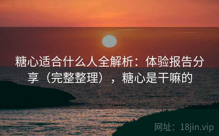 糖心适合什么人全解析：体验报告分享（完整整理），糖心是干嘛的