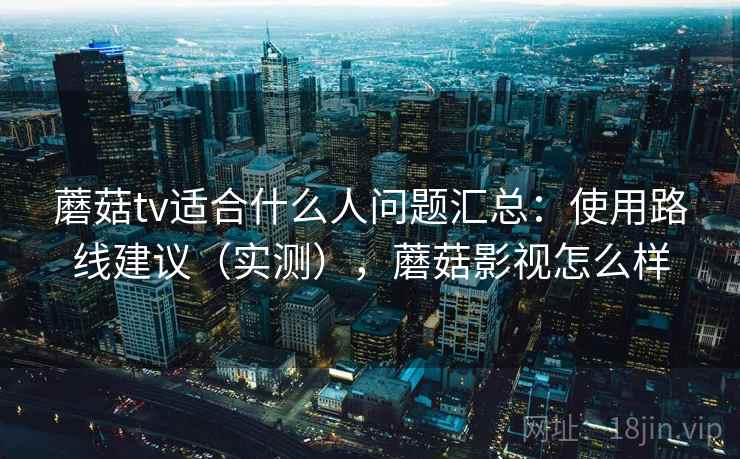 蘑菇tv适合什么人问题汇总:使用路线建议(实测),蘑菇影视怎么样 蘑菇tv适合什么人问题汇总:使用路线建议(实测),蘑菇影视怎么样