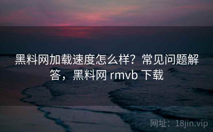 黑料网加载速度怎么样?常见问题解答,黑料网 rmvb 下载 黑料网加载速度怎么样?常见问题解答,黑料网 rmvb 下载