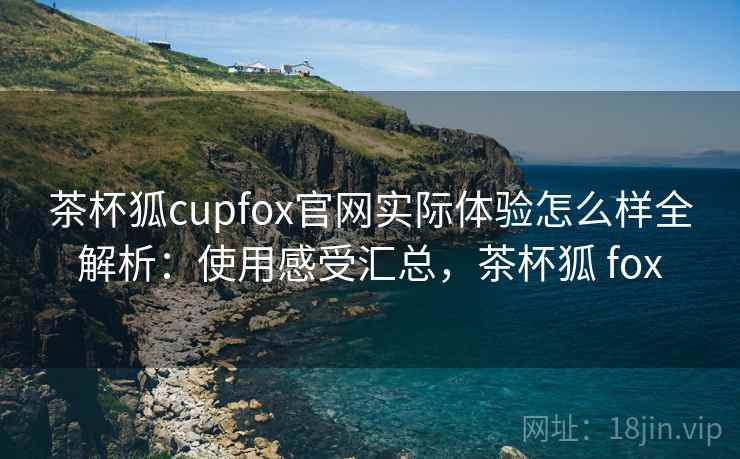 茶杯狐cupfox官网实际体验怎么样全解析:使用感受汇总,茶杯狐 fox 茶杯狐cupfox官网实际体验怎么样全解析:使用感受汇总,茶杯狐 fox