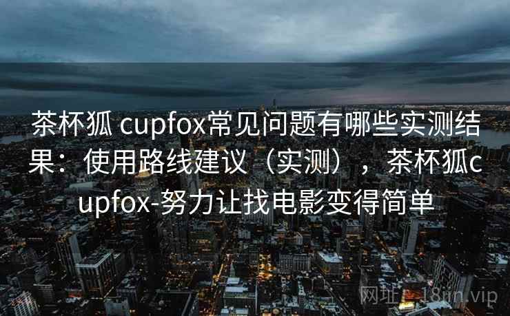 茶杯狐 cupfox常见问题有哪些实测结果:使用路线建议(实测),茶杯狐cupfox-努力让找电影变得简单 茶杯狐 cupfox常见问题有哪些实测结果:使用路线建议(实测),茶杯狐cupfox-努力让找电影变得简单