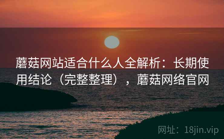 蘑菇网站适合什么人全解析：长期使用结论（完整整理），蘑菇网络官网