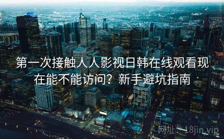 第一次接触人人影视日韩在线观看现在能不能访问?新手避坑指南 第一次接触人人影视日韩在线观看现在能不能访问?新手避坑指南