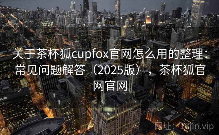 关于茶杯狐cupfox官网怎么用的整理：常见问题解答（2025版），茶杯狐官网官网