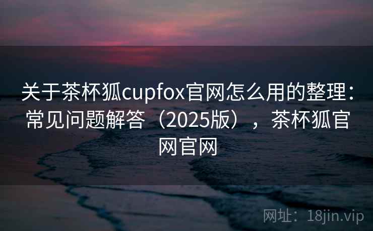 关于茶杯狐cupfox官网怎么用的整理：常见问题解答（2025版），茶杯狐官网官网