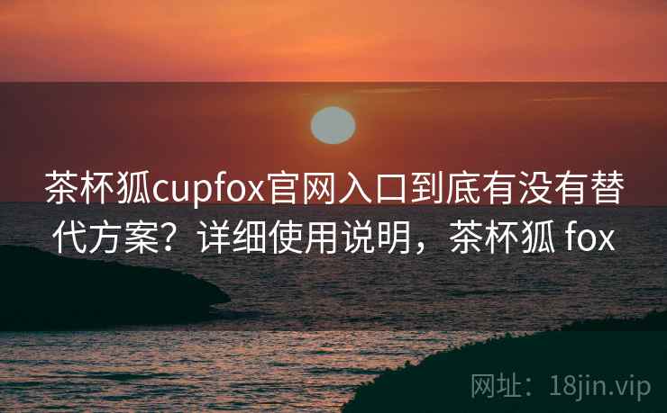 茶杯狐cupfox官网入口到底有没有替代方案？详细使用说明，茶杯狐 fox