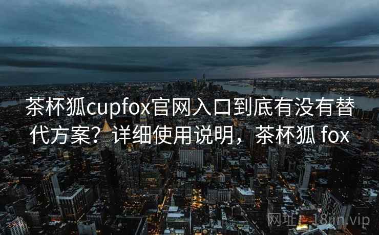 茶杯狐cupfox官网入口到底有没有替代方案？详细使用说明，茶杯狐 fox