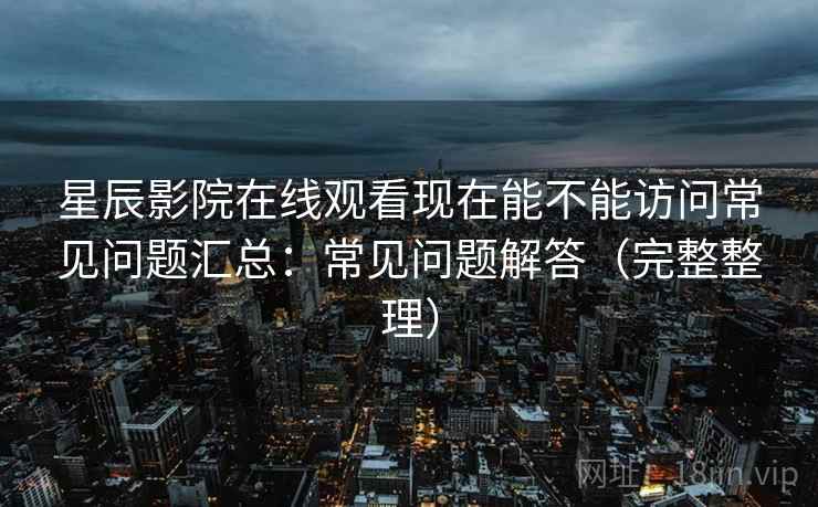 星辰影院在线观看现在能不能访问常见问题汇总：常见问题解答（完整整理）