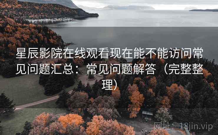 星辰影院在线观看现在能不能访问常见问题汇总：常见问题解答（完整整理）