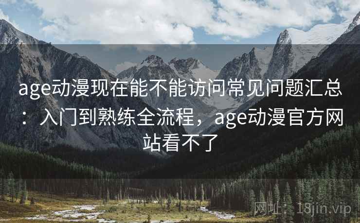 age动漫现在能不能访问常见问题汇总：入门到熟练全流程，age动漫官方网站看不了