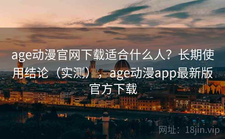 age动漫官网下载适合什么人？长期使用结论（实测），age动漫app最新版官方下载
