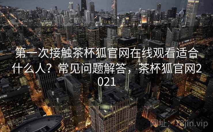 第一次接触茶杯狐官网在线观看适合什么人?常见问题解答,茶杯狐官网2021 第一次接触茶杯狐官网在线观看适合什么人?常见问题解答,茶杯狐官网2021
