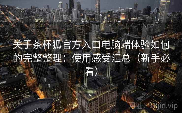 关于茶杯狐官方入口电脑端体验如何的完整整理:使用感受汇总(新手必看) 关于茶杯狐官方入口电脑端体验如何的完整整理:使用感受汇总(新手必看)