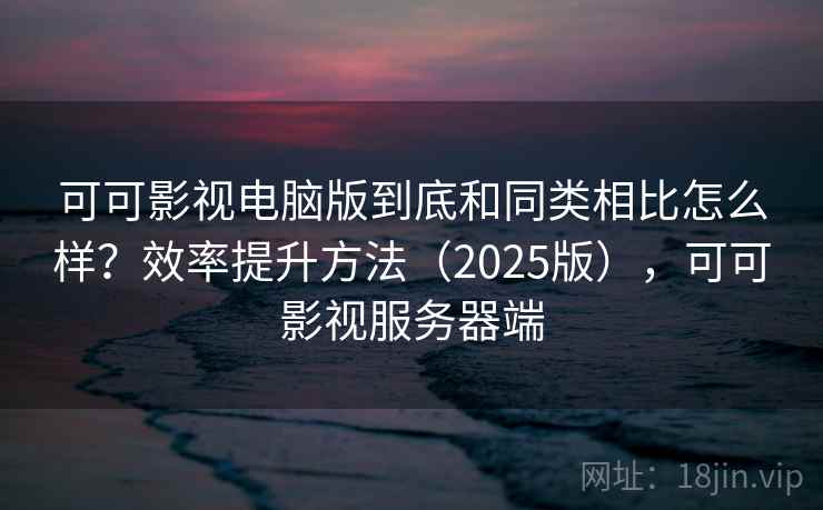 可可影视电脑版到底和同类相比怎么样？效率提升方法（2025版），可可影视服务器端