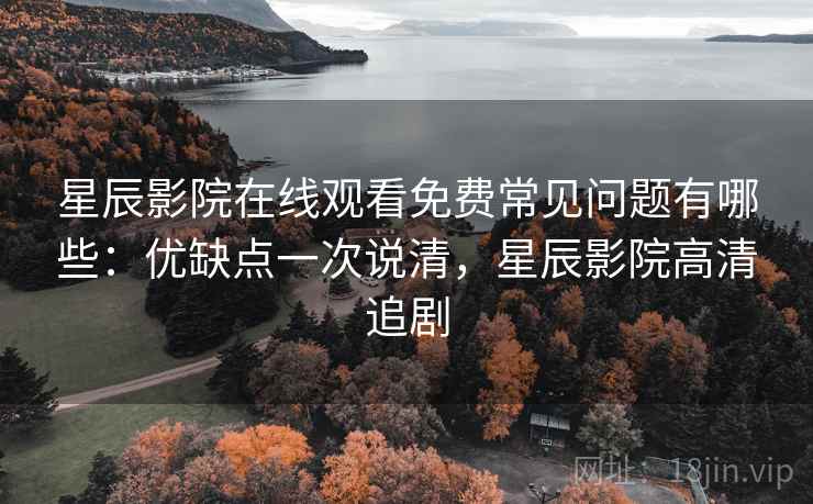 星辰影院在线观看免费常见问题有哪些：优缺点一次说清，星辰影院高清追剧