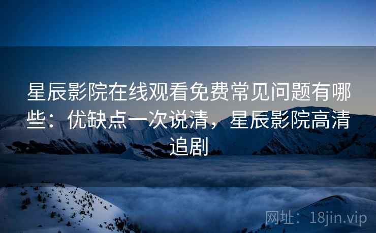 星辰影院在线观看免费常见问题有哪些：优缺点一次说清，星辰影院高清追剧