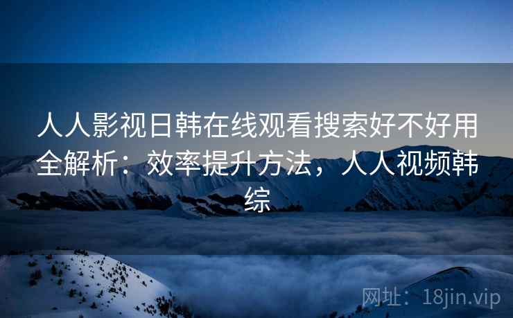 人人影视日韩在线观看搜索好不好用全解析：效率提升方法，人人视频韩综