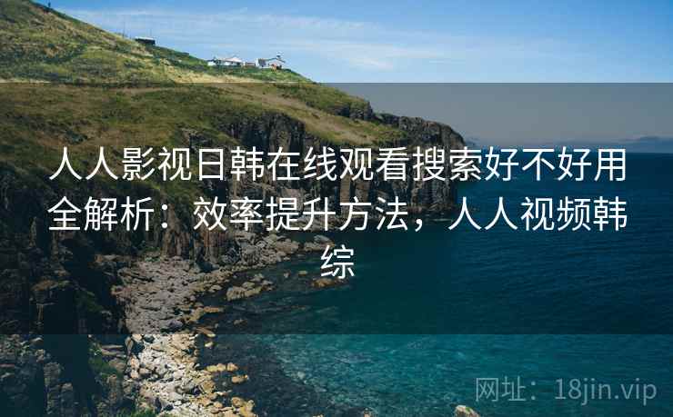 人人影视日韩在线观看搜索好不好用全解析：效率提升方法，人人视频韩综