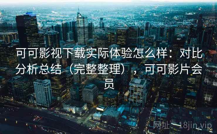 可可影视下载实际体验怎么样：对比分析总结（完整整理），可可影片会员