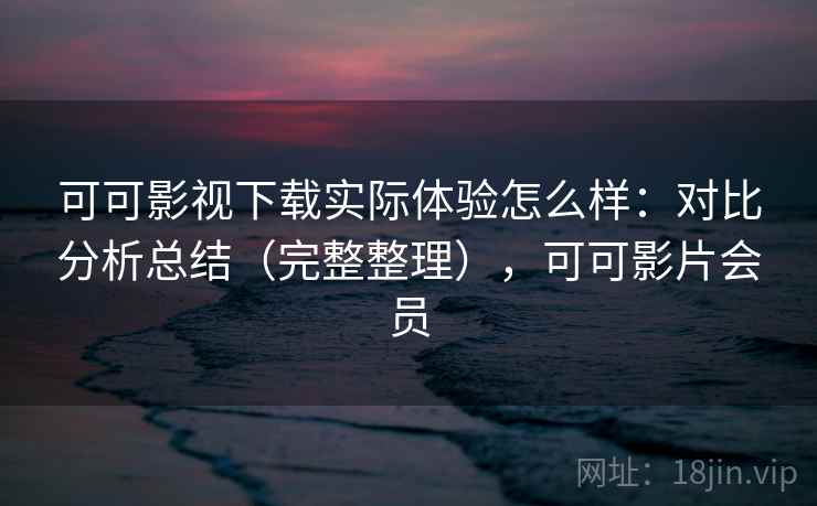 可可影视下载实际体验怎么样：对比分析总结（完整整理），可可影片会员