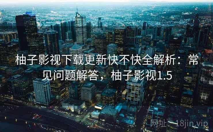 柚子影视下载更新快不快全解析：常见问题解答，柚子影视1.5