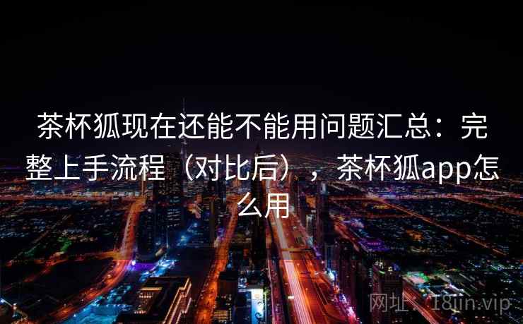 茶杯狐现在还能不能用问题汇总：完整上手流程（对比后），茶杯狐app怎么用