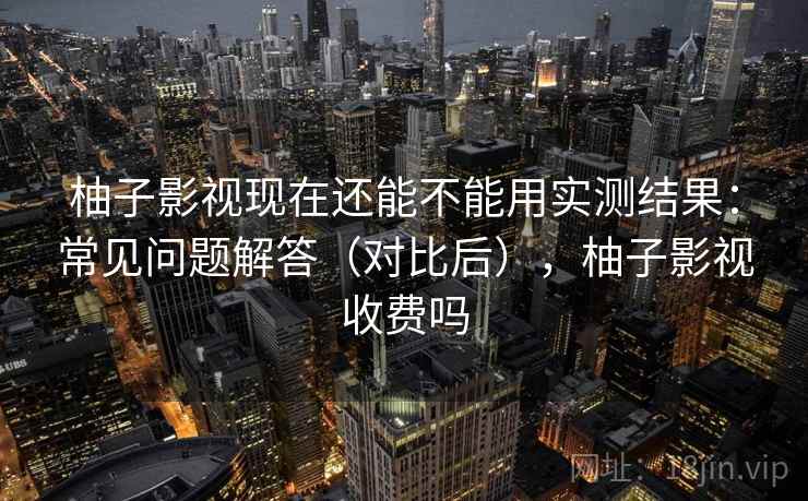 柚子影视现在还能不能用实测结果：常见问题解答（对比后），柚子影视收费吗