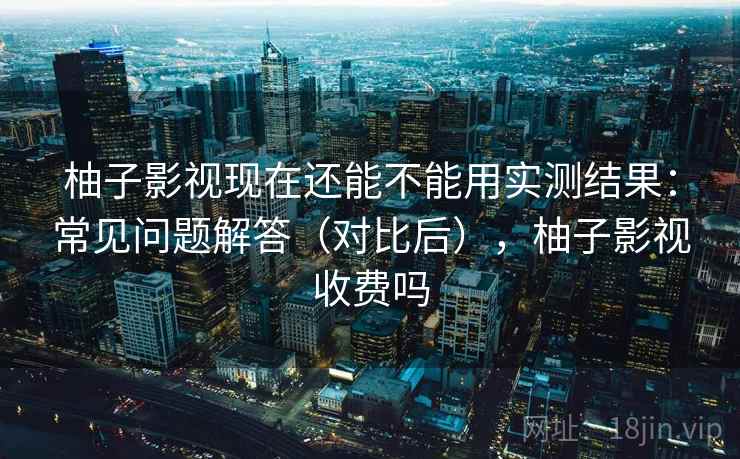 柚子影视现在还能不能用实测结果：常见问题解答（对比后），柚子影视收费吗