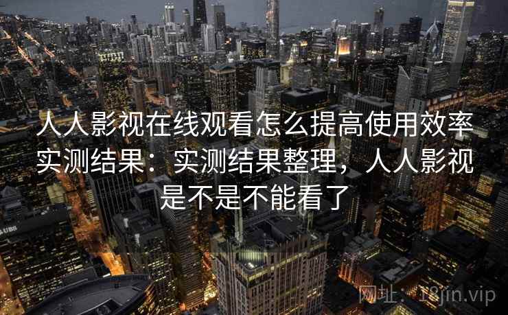 人人影视在线观看怎么提高使用效率实测结果：实测结果整理，人人影视是不是不能看了