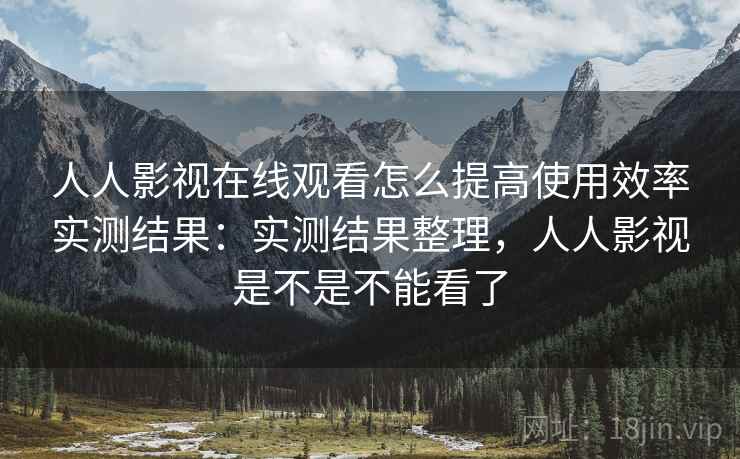人人影视在线观看怎么提高使用效率实测结果：实测结果整理，人人影视是不是不能看了