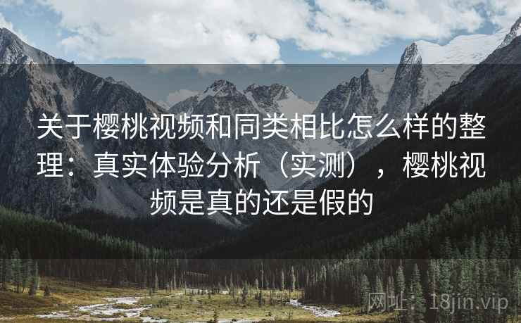 关于樱桃视频和同类相比怎么样的整理：真实体验分析（实测），樱桃视频是真的还是假的
