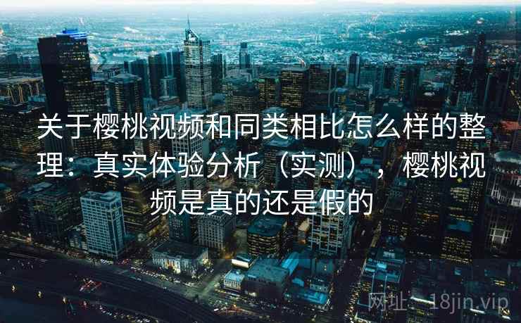 关于樱桃视频和同类相比怎么样的整理：真实体验分析（实测），樱桃视频是真的还是假的
