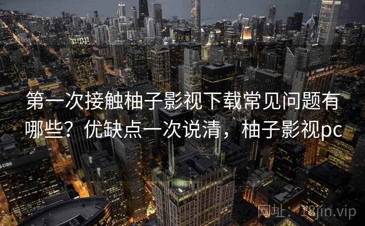 第一次接触柚子影视下载常见问题有哪些？优缺点一次说清，柚子影视pc